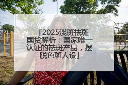 2025淡斑祛斑国货解析：国家唯一认证的祛斑产品，摆脱色斑人设