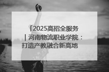 2025高招全服务｜河南物流职业学院：打造产教融合新高地 推动高质量快速发展