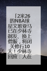 2米26的NBA球星文班亚马已在少林寺剃发、换上僧服，将闭关修行10天！少林寺回应：人在寺里
