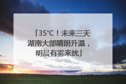 35℃！未来三天湖南大部晴朗升温，明晨有雾来扰