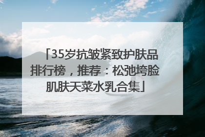 35岁抗皱紧致护肤品排行榜，推荐：松弛垮脸肌肤天菜水乳合集