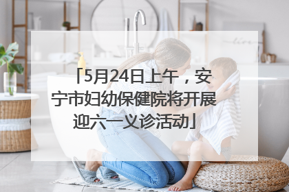 5月24日上午，安宁市妇幼保健院将开展迎六一义诊活动